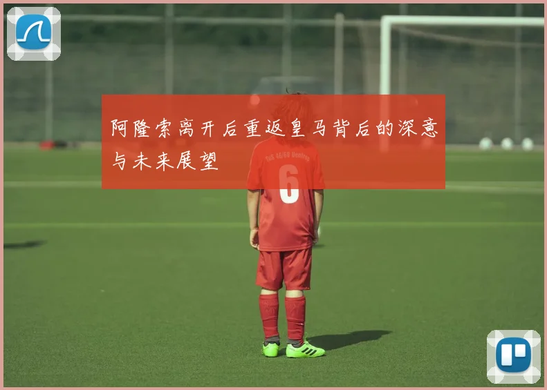 阿隆索离开后重返皇马背后的深意与未来展望