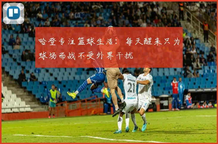 哈登专注篮球生活：每天醒来只为球场而战不受外界干扰