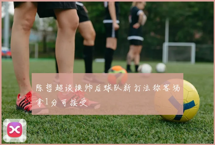 陈哲超谈换帅后球队新打法称客场拿1分可接受