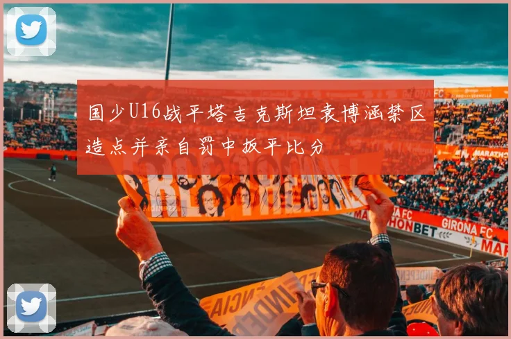 国少U16战平塔吉克斯坦袁博涵禁区造点并亲自罚中扳平比分