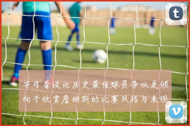 字母哥谈论历史最佳球员争议更倾向于欣赏詹姆斯的比赛风格与表现