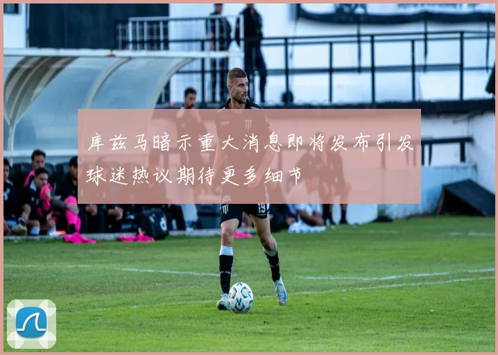 库兹马暗示重大消息即将发布引发球迷热议期待更多细节