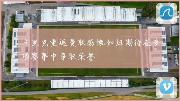 卡里克重返曼联感慨如归期待在多项赛事中争取荣誉