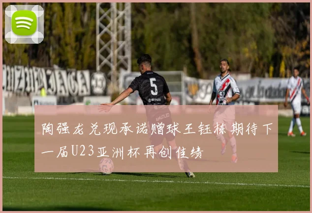 陶强龙兑现承诺赠球王钰栋期待下一届U23亚洲杯再创佳绩