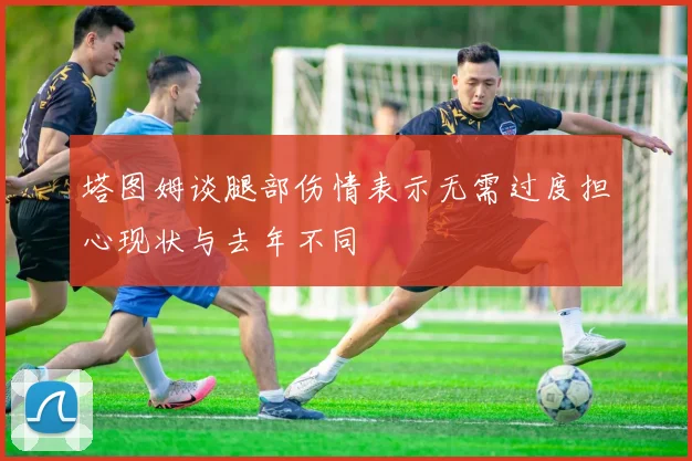 塔图姆谈腿部伤情表示无需过度担心现状与去年不同