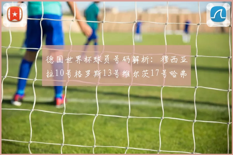 德国世界杯球员号码解析：穆西亚拉10号格罗斯13号维尔茨17号哈弗茨7号的背后故事