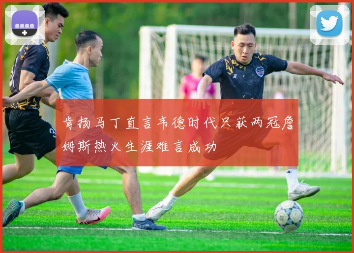肯扬马丁直言韦德时代只获两冠詹姆斯热火生涯难言成功