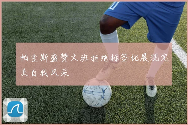 帕金斯盛赞文班拒绝标签化展现完美自我风采