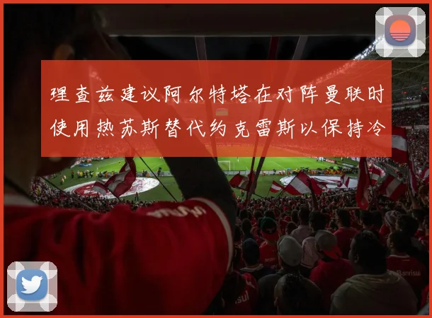 理查兹建议阿尔特塔在对阵曼联时使用热苏斯替代约克雷斯以保持冷静状态
