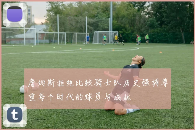詹姆斯拒绝比较骑士队历史强调尊重每个时代的球员与成就
