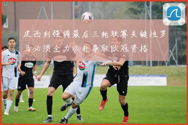 皮西利强调最后三轮联赛关键性罗马必须全力以赴争取欧冠资格