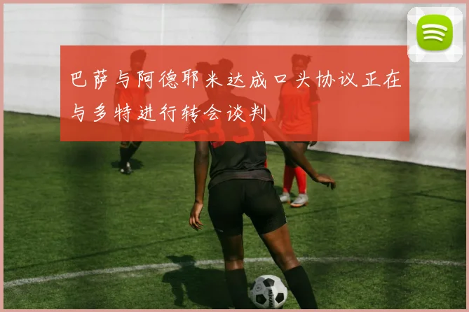 巴萨与阿德耶米达成口头协议正在与多特进行转会谈判