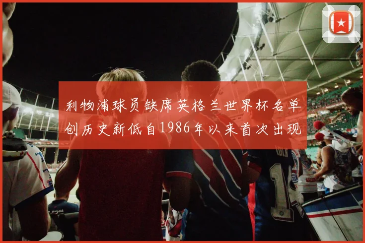 利物浦球员缺席英格兰世界杯名单创历史新低自1986年以来首次出现