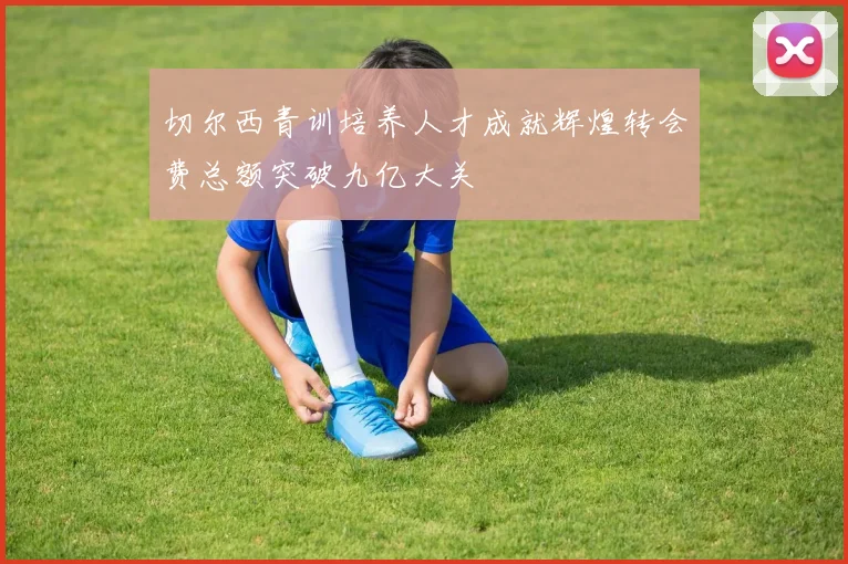 切尔西青训培养人才成就辉煌转会费总额突破九亿大关