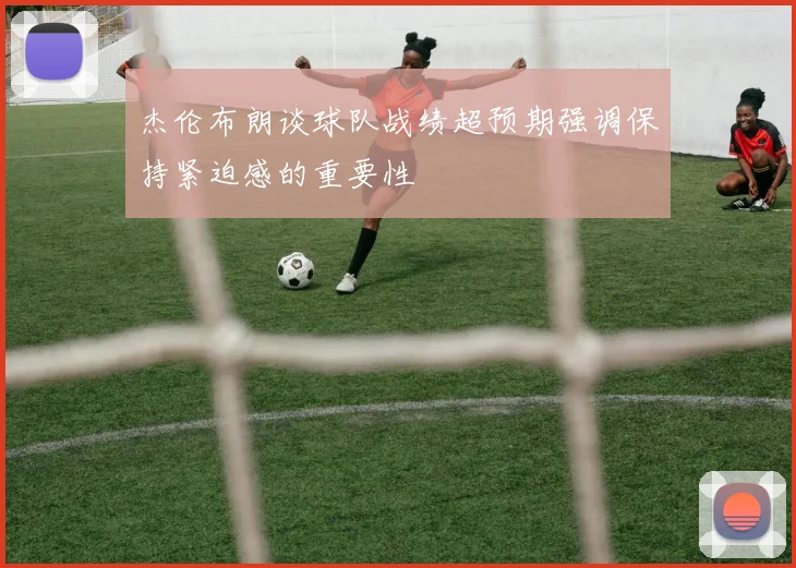 杰伦布朗谈球队战绩超预期强调保持紧迫感的重要性