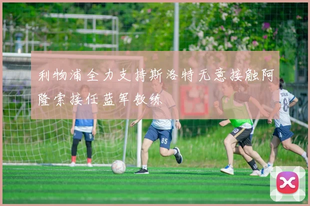 利物浦全力支持斯洛特无意接触阿隆索接任蓝军教练
