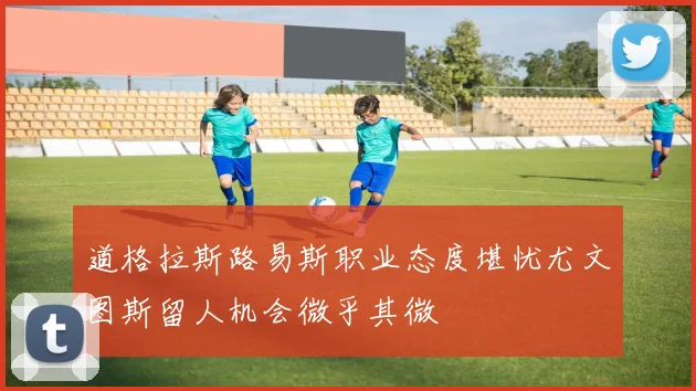 道格拉斯路易斯职业态度堪忧尤文图斯留人机会微乎其微