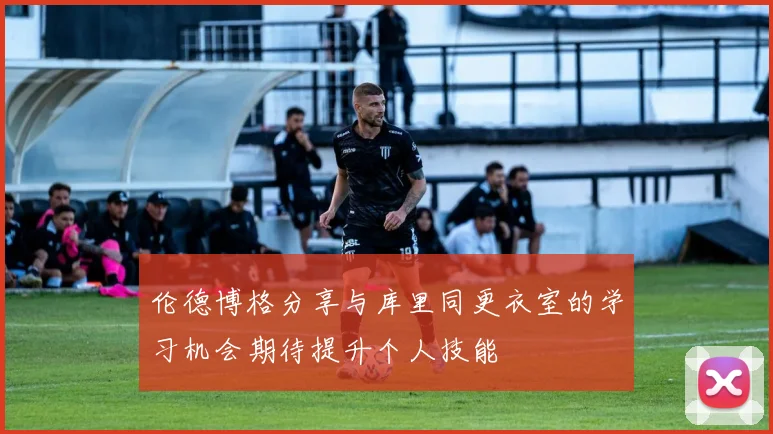 伦德博格分享与库里同更衣室的学习机会期待提升个人技能