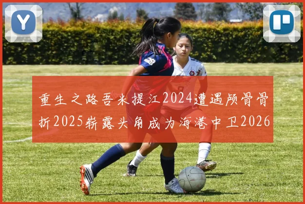 重生之路吾米提江2024遭遇颅骨骨折2025崭露头角成为海港中卫2026冲击U23冠军