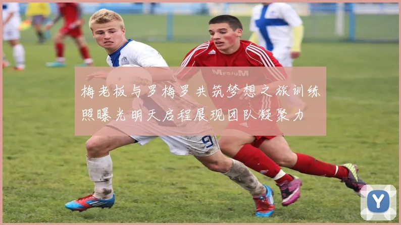 梅老板与罗梅罗共筑梦想之旅训练照曝光明天启程展现团队凝聚力