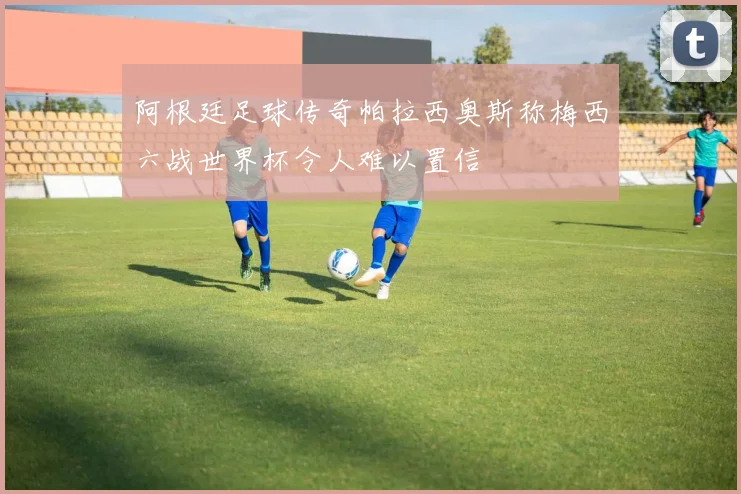 阿根廷足球传奇帕拉西奥斯称梅西六战世界杯令人难以置信