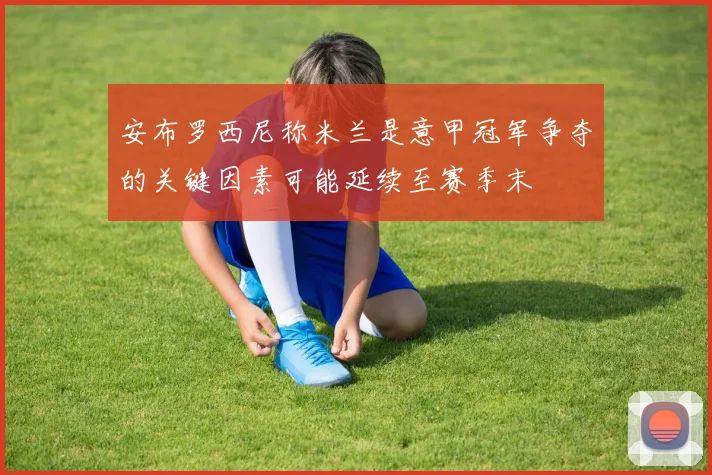 安布罗西尼称米兰是意甲冠军争夺的关键因素可能延续至赛季末