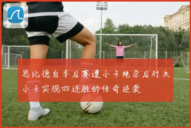 恩比德自季后赛遭小卡绝杀后对决小卡实现四连胜的传奇逆袭