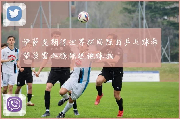 伊萨克期待世界杯间隙打乒乓球希望莫雷加德能送他球拍
