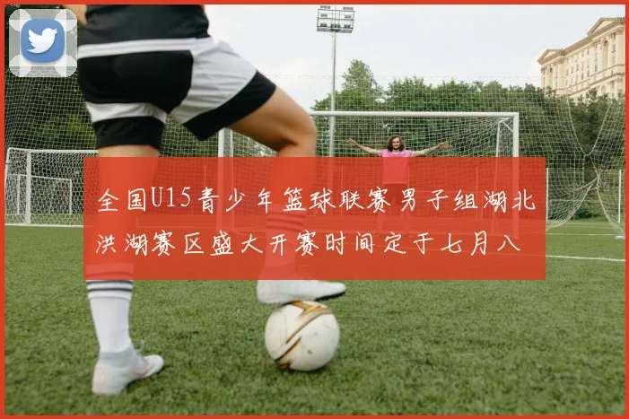 全国U15青少年篮球联赛男子组湖北洪湖赛区盛大开赛时间定于七月八日至十三日