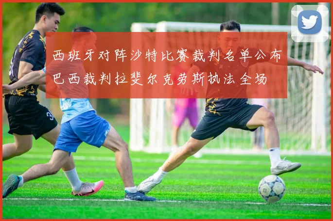 西班牙对阵沙特比赛裁判名单公布巴西裁判拉斐尔克劳斯执法全场