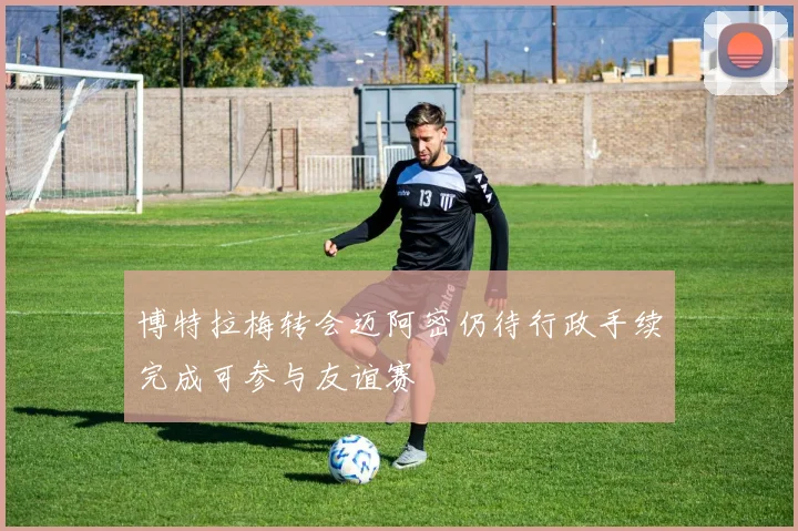 博特拉梅转会迈阿密仍待行政手续完成可参与友谊赛