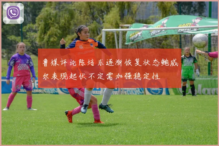 鲁媒评论陈培东逐渐恢复状态鲍威尔表现起伏不定需加强稳定性