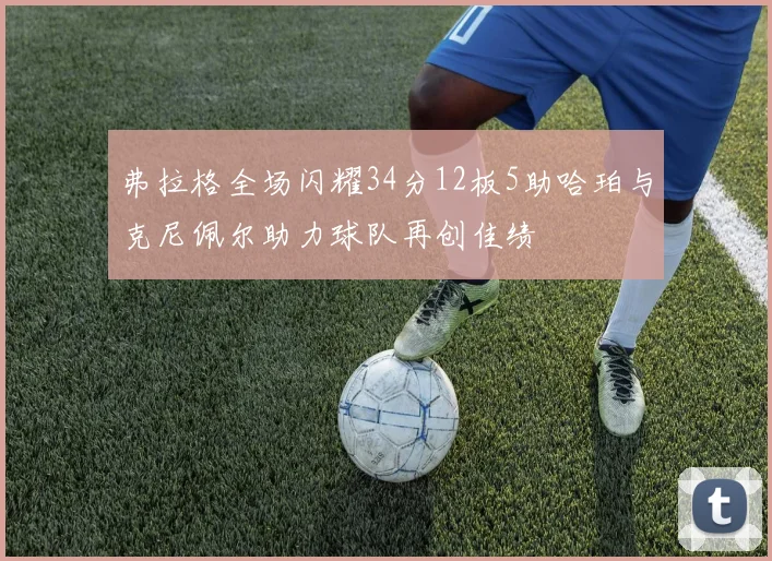 弗拉格全场闪耀34分12板5助哈珀与克尼佩尔助力球队再创佳绩