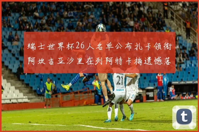 瑞士世界杯26人名单公布扎卡领衔阿坎吉亚沙里在列阿特卡梅遗憾落选